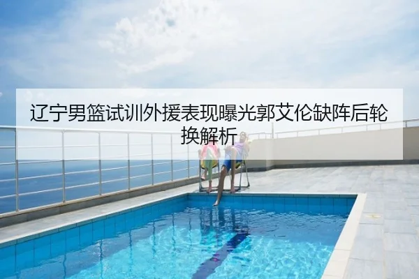 辽宁男篮试训外援表现曝光郭艾伦缺阵后轮换解析