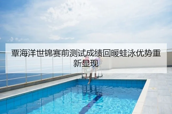 覃海洋世锦赛前测试成绩回暖蛙泳优势重新显现