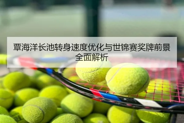 覃海洋长池转身速度优化与世锦赛奖牌前景全面解析