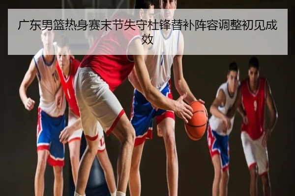 广东男篮热身赛末节失守杜锋替补阵容调整初见成效