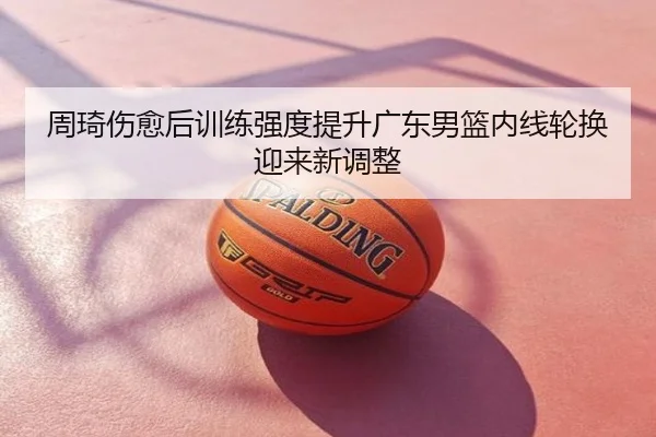 周琦伤愈后训练强度提升广东男篮内线轮换迎来新调整