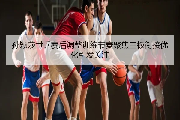 孙颖莎世乒赛后调整训练节奏聚焦三板衔接优化引发关注