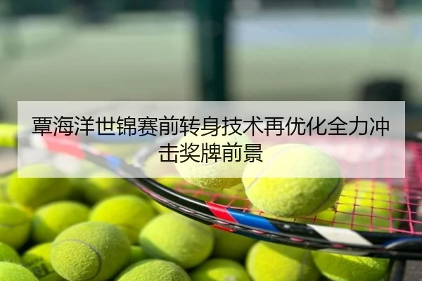 覃海洋世锦赛前转身技术再优化全力冲击奖牌前景