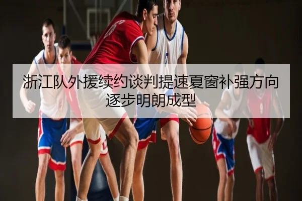 浙江队外援续约谈判提速夏窗补强方向逐步明朗成型
