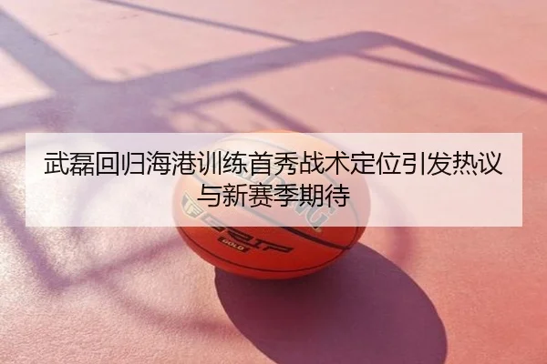 武磊回归海港训练首秀战术定位引发热议与新赛季期待