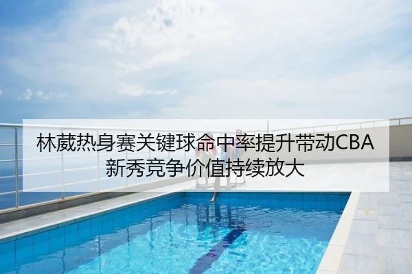 林葳热身赛关键球命中率提升带动CBA新秀竞争价值持续放大