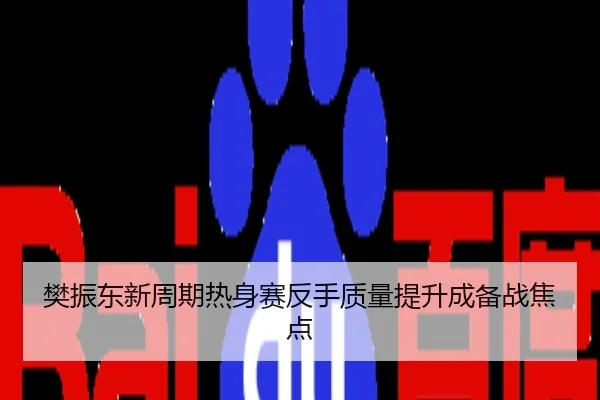 樊振东新周期热身赛反手质量提升成备战焦点