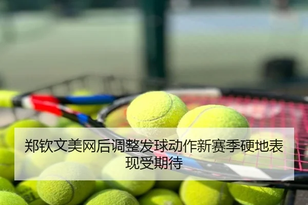 郑钦文美网后调整发球动作新赛季硬地表现受期待