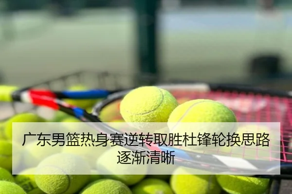 广东男篮热身赛逆转取胜杜锋轮换思路逐渐清晰