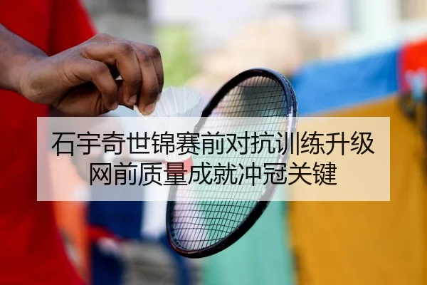 石宇奇世锦赛前对抗训练升级 网前质量成就冲冠关键