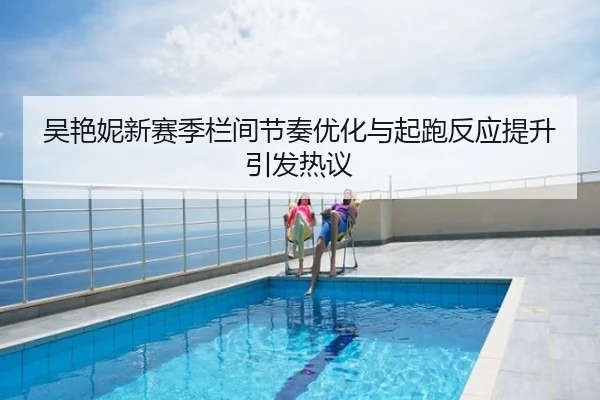 吴艳妮新赛季栏间节奏优化与起跑反应提升引发热议