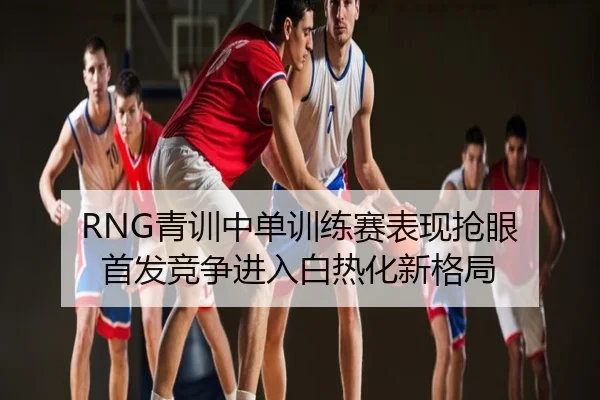 RNG青训中单训练赛表现抢眼 首发竞争进入白热化新格局