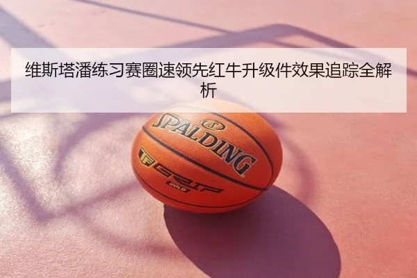 维斯塔潘练习赛圈速领先红牛升级件效果追踪全解析